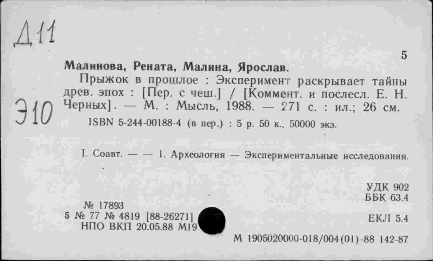 ﻿ди
ЗіО
5
Малинова, Рената, Малина, Ярослав.
Прыжок в прошлое : Эксперимент раскрывает тайны древ, эпох : [Пер. с чеш.[ / [Коммент, и послесл. Е. Н. Черных]. — М. : Мысль, 1988. — 271 с. : ил.; 26 см.
ISBN 5-244-00188-4 (в пер.) : 5 р. 50 к., 50000 экз.
I. Соавт. — — 1. Археология — Экспериментальные исследования.
УДК 902 ББК 63.4 № 17893
5 № 77 № 4819 [88-26271]	ЕКЛ 5.4
НПО ВКП 20.05.88 М19^ИЈ
М 1905020000-018/004 (01 )-88 142-87